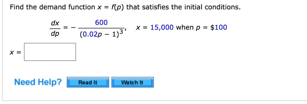 Find the demand function x = f(p) that satisfies the initial conditions.

dx/dp = -600 / (0.02p - 1)^3, x = 15,000 when p = 100

x =