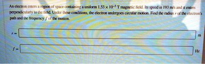 An electron enters a region of space containing a uniform 1.53 × 10?? T magnetic field. Its speed is 193 m/s and it enters perpendicularly to the field. Under these conditions, the electron undergoes circular motion. Find the radius r of the electron's path and the frequency f of the motion.
r =
f =