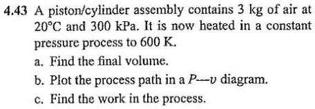 4.43 A piston/cylinder assembly contains 3 kg of air at 20°C and 300 kPa. It is now heated in a constant pressure process to 600 K.
a. Find the final volume.
b. Plot the process path in a P-v diagram.
c. Find the work in the process.