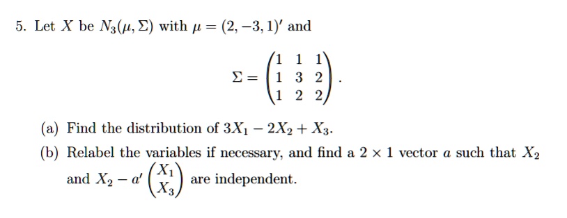 5. Let X be N3(?, ?) with ? = (2, -3, 1)' and ? = 
(1 1 1)
(1 3 2)
(1 2 2).
(a) Find the distribution of 3X1 - 2X2 + X3.
(b) Relabel the variables if necessary, and find a 2 × 1 vector a such that X2 and X2 - a' (X1 over X3) are independent.
