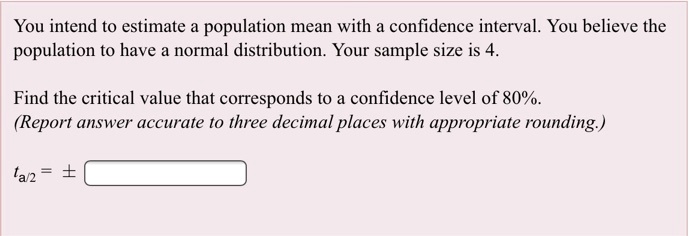 You intend to estimate a population mean with a confidence interval. You believe the population to have a normal distribution. Your sample size is 4.

Find the critical value that corresponds to a confidence level of 80%.
(Report answer accurate to three decimal places with appropriate rounding.)

ta/2 = ±