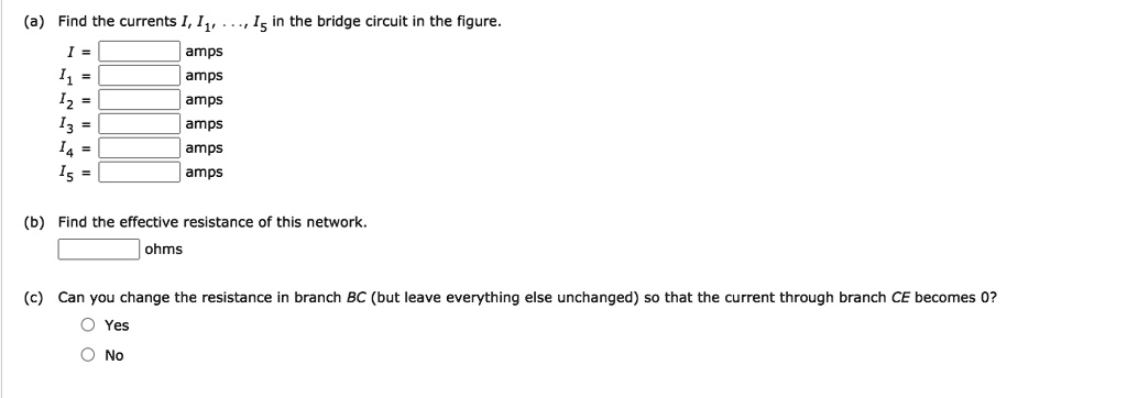 (a) Find the currents I, I1, ..., I5 in the bridge circuit in the figure.
I = amps
I1 = amps
I2 = amps
I3 = amps
I4 = amps
I5 = amps
(b) Find the effective resistance of this network.
ohms
(c) Can you change the resistance in branch BC (but leave everything else unchanged) so that the current through branch CE becomes 0?
Yes
No