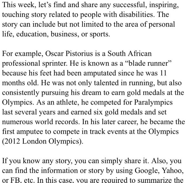 This week, let's find and share any successful, inspiring,
touching story related to people with disabilities. The
story can include but not limited to the area of personal
life, education, business, or sports.
For example, Oscar Pistorius is a South African
professional sprinter. He is known as a "blade runner"
because his feet had been amputated since he was 11
months old. He was not only talented in running, but also
consistently pursuing his dream to earn gold medals at the
Olympics. As an athlete, he competed for Paralympics
last several years and earned six gold medals and set
numerous world records. In his later career, he became the
first amputee to compete in track events at the Olympics
(2012 London Olympics).
If you know any story, you can simply share it. Also, you
can find the information or story by using Google, Yahoo,
or FB. etc. In this case, you are required to summarize the