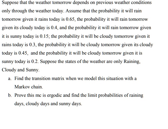 Suppose that the weather tomorrow depends on previous weather conditions
only through the weather today. Assume that the probability it will rain
tomorrow given it rains today is 0.65, the probability it will rain tomorrow
given its cloudy today is 0.4, and the probability it will rain tomorrow given
it is sunny today is 0.15; the probability it will be cloudy tomorrow given it
rains today is 0.3, the probability it will be cloudy tomorrow given its cloudy
today is 0.45, and the probability it will be cloudy tomorrow given it is
sunny today is 0.2. Suppose the states of the weather are only Raining,
Cloudy and Sunny.
a. Find the transition matrix when we model this situation with a
Markov chain.
b. Prove this mc is ergodic and find the limit probabilities of raining
days, cloudy days and sunny days.