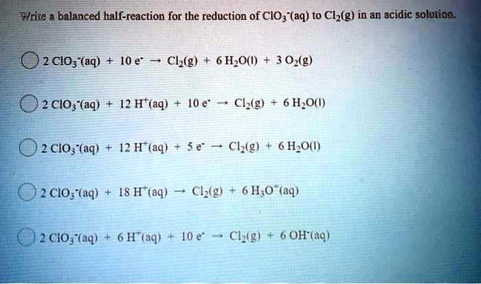 Write a balanced half-reaction for the reduction of ClO3-(aq) to Cl2(g) in an acidic solution.

2 ClO3-(aq) + 10 e- -> Cl2(g) + 6 H2O(l) + 3 O2(g)
2 ClO3-(aq) + 12 H+(aq) + 10 e- -> Cl2(g) + 6 H2O(l)
2 ClO3-(aq) + 12 H+(aq) + 5 e- -> Cl2(g) + 6 H2O(l)
2 ClO3-(aq) + 18 H+(aq) -> Cl2(g) + 6 H3O+(aq)
2 ClO3-(aq) + 6 H+(aq) + 10 e- -> Cl2(g) + 6 OH-(aq)