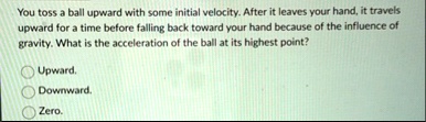 you toss a ball upward with some initial velocity after it leaves your hand it travels upward for a time before falling back toward your hand because of the influence of gravity what is the  20802