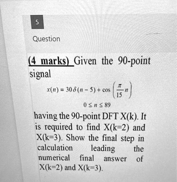 5
Question
(4 marks) Given the 90-point
signal
x(n) = 30 δ(n - 5) + cos((π)/(15) n)
0 ≤n ≤89
having the 90-point DFT X(k). It
is required to find X(k=2) and
X(k=3). Show the final step in
calculation leading the
numerical final answer of
X(k=2) and X(k=3).