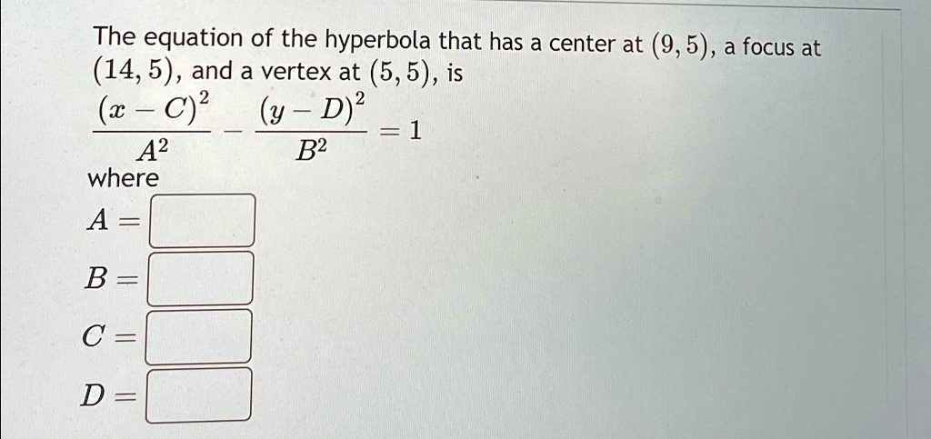 The equation of the hyperbola that has a center at (9,5), a focus at (14, 5), and a vertex at (5, 5), is ((x - C)^2)/(A^2) - ((y - D)^2)/(B^2) = 1 where A =  B =  C =  D = 
