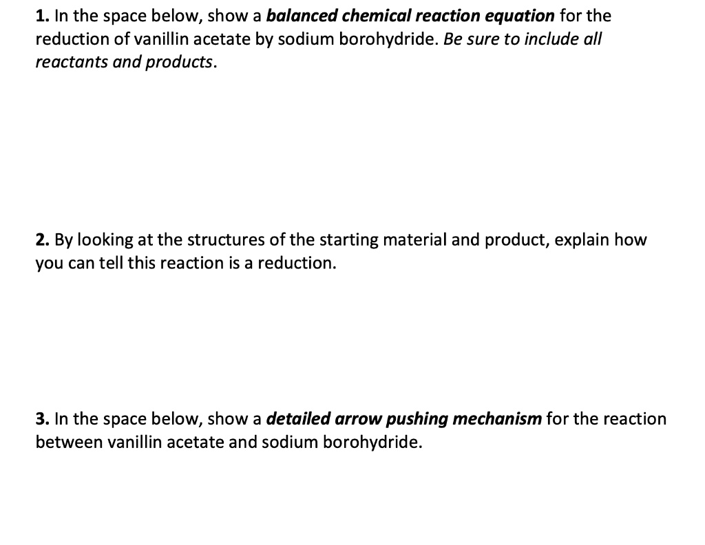 1. In the space below, show a balanced chemical reaction equation for the reduction of vanillin acetate by sodium borohydride. Be sure to include all reactants and products.
2. By looking at the structures of the starting material and product, explain how you can tell this reaction is a reduction.
3. In the space below, show a detailed arrow pushing mechanism for the reaction between vanillin acetate and sodium borohydride.