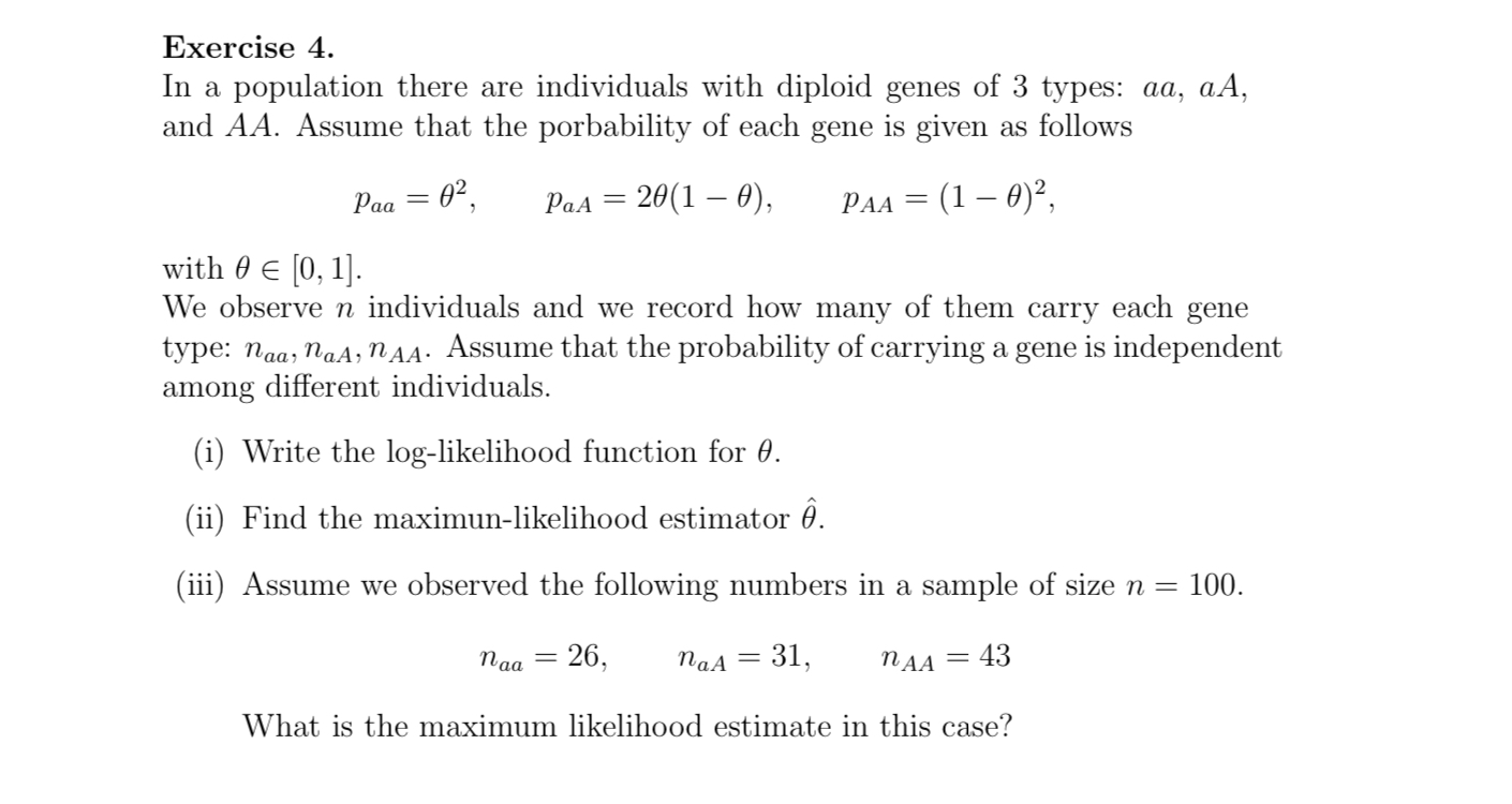 Exercise 4.
In a population there are individuals with diploid genes of 3 types: aa, aA, and AA. Assume that the probability of each gene is given as follows
paa=	heta^2,   paA=2	heta(1-	heta),   pAA=(1-	heta)^2,
with 	heta in [0,1].
We observe n individuals and we record how many of them carry each gene type: naa, naA, nAA. Assume that the probability of carrying a gene is independent among different individuals.
(i) Write the log-likelihood function for 	heta.
(ii) Find the maximum-likelihood estimator hat	heta.
(iii) Assume we observed the following numbers in a sample of size n = 100.
naa=26,   naA=31,   nAA=43
What is the maximum likelihood estimate in this case?