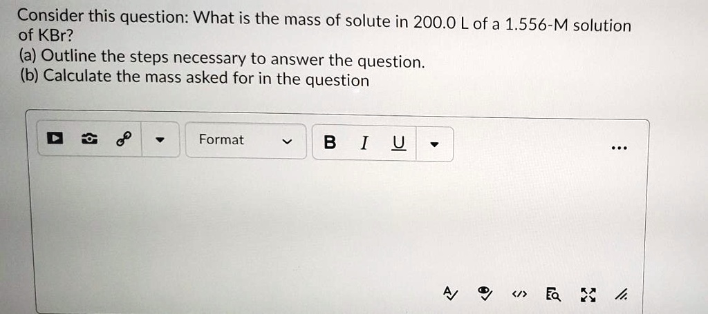 Consider this question: What is the mass of solute in 200.0 L of a 1.556-M solution of KBr? (a) Outline the steps necessary to answer the question. (b) Calculate the mass asked for in the question