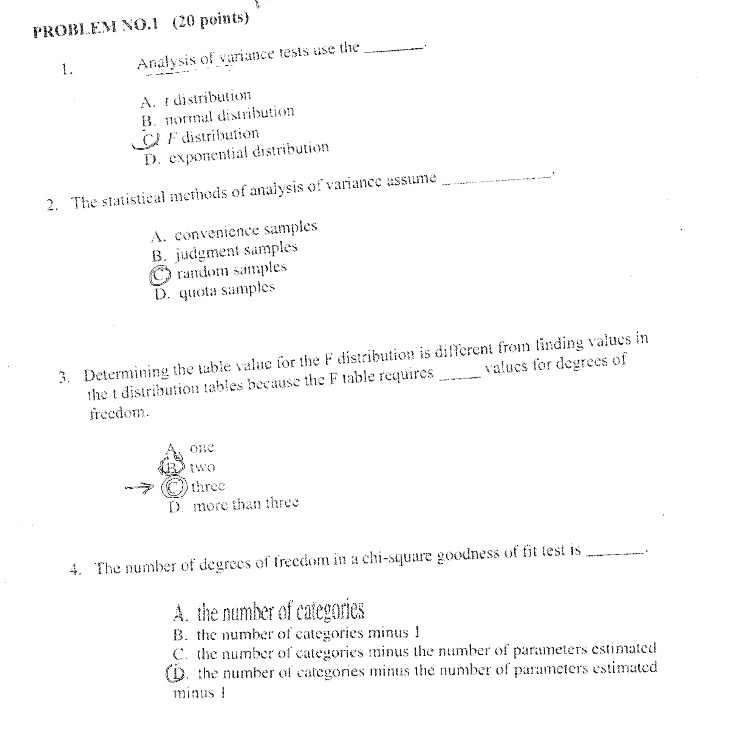 PROBLEM NO. 1 (20 points)
1. Analysis of variance tests use the .
A. t distribution
B. normal distribution
C. F distribution
D. exponential distribution

2. The statistical methods of analysis of variance assume .
A. convenience samples
B. judgment samples
C. random samples
D. quota samples

3. Determining the table value for the F distribution is different from finding values in the t distribution tables because the F table requires  values for degrees of freedom.
A. one
B. two
C. three
D. more than three

4. The number of degrees of freedom in a chi-square goodness of fit test is .
A. the number of categories
B. the number of categories minus 1
C. the number of categories minus the number of parameters estimated
D. the number of categories minus the number of parameters estimated minus 1