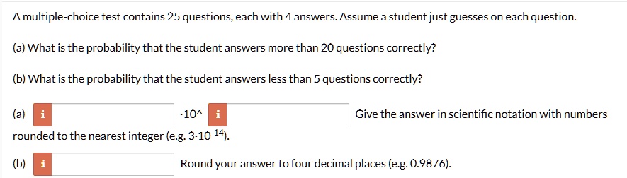 a multiple choice test contains 25 questions each with 4 answers assume a student just guesses on each question a what is the probability that the student answers more than 20 questions corr 86017