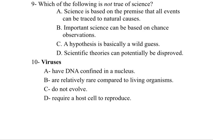9- Which of the following is not true of science?
A. Science is based on the premise that all events
can be traced to natural causes.
B. Important science can be based on chance
observations.
C. A hypothesis is basically a wild guess.
D. Scientific theories can potentially be disproved.
10- Viruses
A- have DNA confined in a nucleus.
B- are relatively rare compared to living organisms.
C- do not evolve.
D- require a host cell to reproduce.