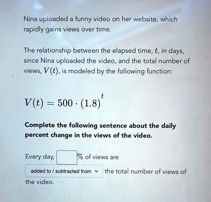 SOLVED: Nina uploaded a funny video on her website, which rapidly gains views  over time: The relationship between the elapsed time, t, in days, since  Nina uploaded the video, and the total
