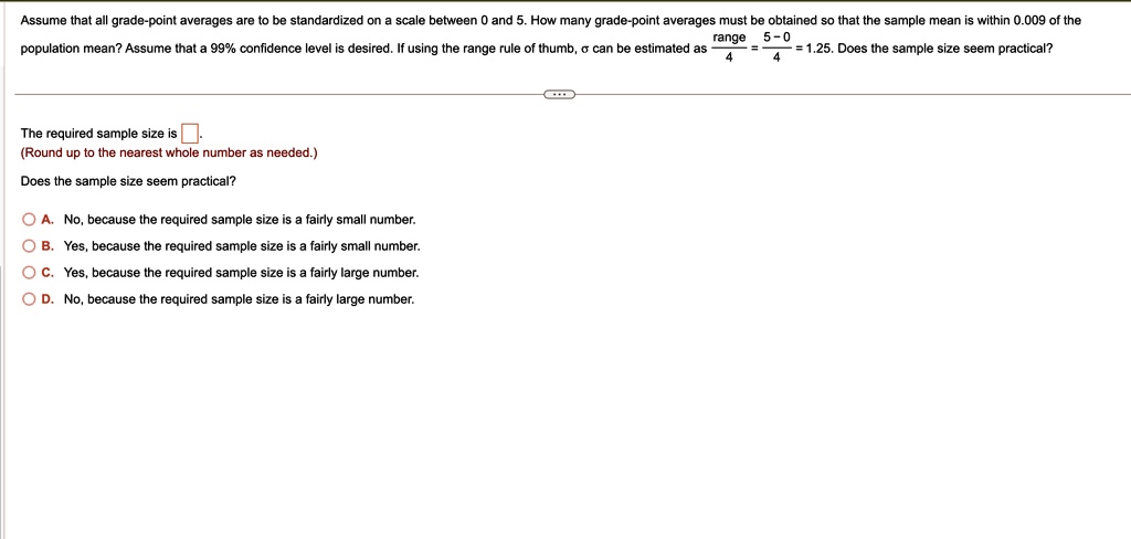 Assume that all grade-point averages are to be standardized on a scale between 0 and 5. How many grade-point averages must be obtained so that the sample mean is within 0.009 of the population mean? Assume that a 99% confidence level is desired. If using the range rule of thumb, $\sigma$ can be estimated as $\frac{range}{4} = \frac{5 - 0}{4} = 1.25$. Does the sample size seem practical?

The required sample size is .
(Round up to the nearest whole number as needed.)
Does the sample size seem practical?
A. No, because the required sample size is a fairly small number.
B. Yes, because the required sample size is a fairly small number.
C. Yes, because the required sample size is a fairly large number.
D. No, because the required sample size is a fairly large number.