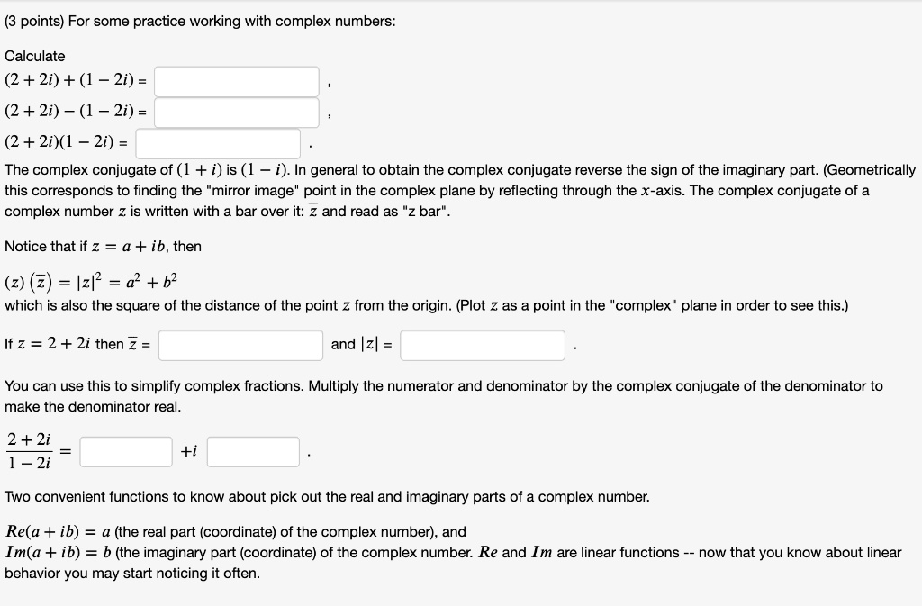 For some practice working with complex numbers:

Calculate
(2 + 2i) + (1 – 2i) =
(2 + 2i) – (1 – 2i) =
(2 + 2i)(1 – 2i) =

The complex conjugate of (1 + i) is (1 – i). In general to obtain the complex conjugate reverse the sign of the imaginary part. (Geometrically this corresponds to finding the "mirror image" point in the complex plane by reflecting through the x-axis. The complex conjugate of a complex number z is written with a bar over it: z? and read as "z bar".

Notice that if z = a + ib, then
(z) (z?) = |z|² = a² + b²
which is also the square of the distance of the point z from the origin. (Plot z as a point in the "complex" plane in order to see this.)

If z = 2 + 2i then z? =
and |z| =

You can use this to simplify complex fractions. Multiply the numerator and denominator by the complex conjugate of the denominator to make the denominator real.

(2 + 2i) / (1 - 2i) = ? ? + i ? ?

Two convenient functions to know about pick out the real and imaginary parts of a complex number.

Re(a + ib) = a (the real part (coordinate) of the complex number), and
Im(a + ib) = b (the imaginary part (coordinate) of the complex number. Re and Im are linear functions – now that you know about linear behavior you may start noticing it often.