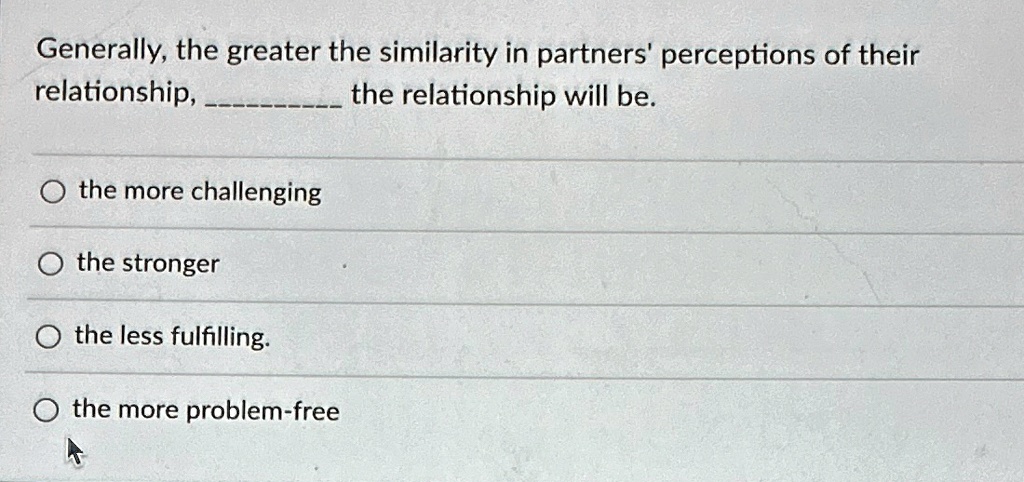 Generally, the greater the similarity in partners' perceptions of their
relationship,  the relationship will be.

? the more challenging
? the stronger
? the less fulfilling.
? the more problem-free