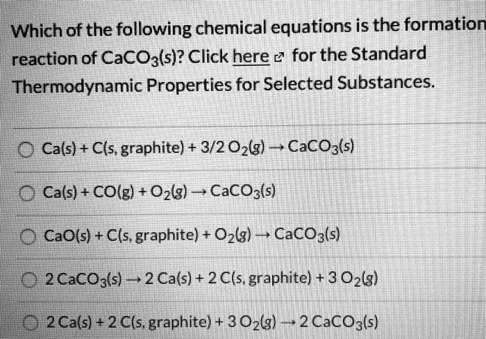 Which of the following chemical equations is the formation
reaction of CaCO3(s)? Click here for the Standard
Thermodynamic Properties for Selected Substances.

Ca(s) + C(s, graphite) + 3/2 O2(g) ? CaCO3(s)
Ca(s) + CO(g) + O2(g) ? CaCO3(s)
CaO(s) + C(s, graphite) + O2(g) ? CaCO3(s)
2 CaCO3(s) ? 2 Ca(s) + 2 C(s, graphite) + 3 O2(g)
2 Ca(s) + 2 C(s, graphite) + 3 O2(g) ? 2 CaCO3(s)