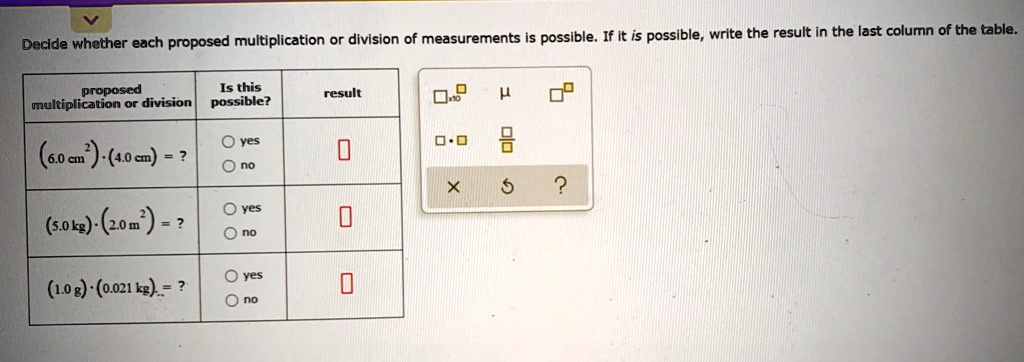 Decide whether each proposed multiplication or division of measurements is possible. If it is possible, write the result in the last column of the table.

proposed multiplication or division | Is this possible? | result
(6.0 cm²) · (4.0 cm) = ? | yes / no |
(5.0 kg) · (2.0 m²) = ? | yes / no |
(1.0 g) · (0.021 kg) = ? | yes / no |