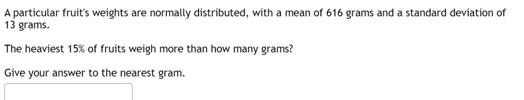 A particular fruit's weights are normally distributed, with a mean of 616 grams and a standard deviation of 13 grams.
The heaviest 15% of fruits weigh more than how many grams?
Give your answer to the nearest gram.
