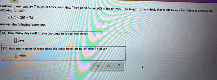 A railroad crew can lay 7 miles of track each day. They need to lay 203 miles of track. The length, (L) (in miles), that is left to lay after (d) days is given by the following function.
(L(d) = 203 - 7d)
Answer the following questions.
(a) How many days will it take the crew to lay all the track?
days
(b) How many miles of track does the crew have left to lay after 18 days?
miles