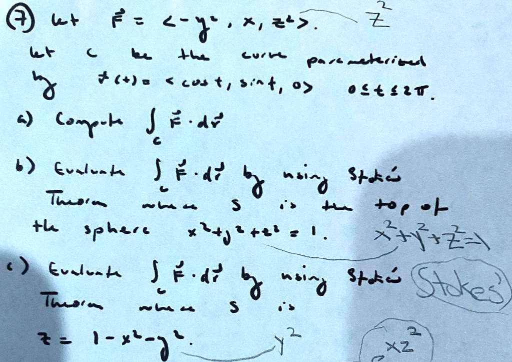7) Let F = <-y^2, x, z^2>.
Let C be the curve parameterized by r(t) = <cos t, sin t, 0>, 0 <= t <= 2pi.
a) Compute intC F . dr
b) Evaluate intC F . dr by using Stokes' Theorem where S is the top of the sphere x^2 + y^2 + z^2 = 1.
c) Evaluate intC F . dr by using Stokes' Theorem where S is z = 1 - x^2 - y^2.