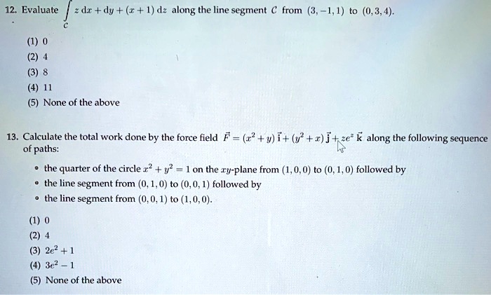 Solved 12 Evaluate Id Dy D Along The Line Segment C From 3 1 1 To 0 3 4 None Of The Above Calculate The Total Work Done By The Force Field F 1 0 6 1 J Ze