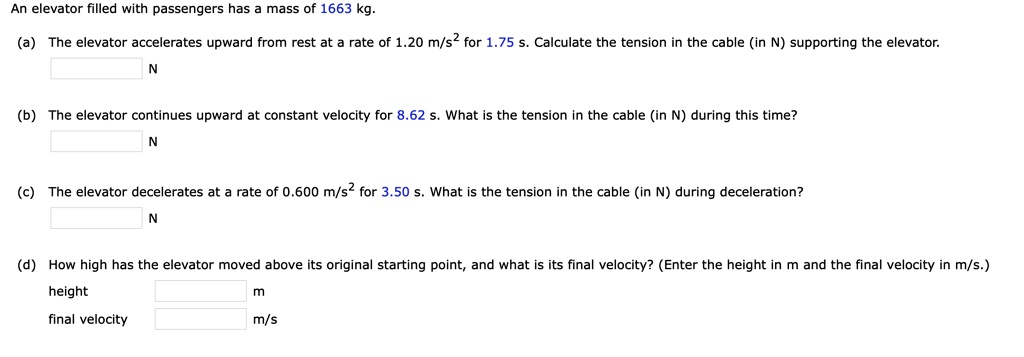 An elevator filled with passengers has a mass of 1663 kg.
(a) The elevator accelerates upward from rest at a rate of 1.20 m/s^2 for 1.75 s. Calculate the tension in the cable (in N) supporting the elevator.
N
(b) The elevator continues upward at constant velocity for 8.62 s. What is the tension in the cable (in N) during this time?
N
(c) The elevator decelerates at a rate of 0.600 m/s^2 for 3.50 s. What is the tension in the cable (in N) during deceleration?
N
(d) How high has the elevator moved above its original starting point, and what is its final velocity? (Enter the height in m and the final velocity in m/s.)
height m
final velocity m/s