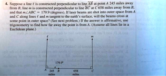4. Suppose a line l is constructed perpendicular to line AB at point A 245 miles away
from B, line m is constructed perpendicular to line BC at C 658 miles away from B,
and that m∠ ABC = 179.9 (degrees). If laser beams are shot into outer space from A
and C along lines l and m tangent to the earth's surface, will the beams cross at
some point in outer space? (See next problem.) If the answer is affirmative, use
trigonometry to find how far away the point is from A. (Assume all lines lie in a
Euclidean plane.)