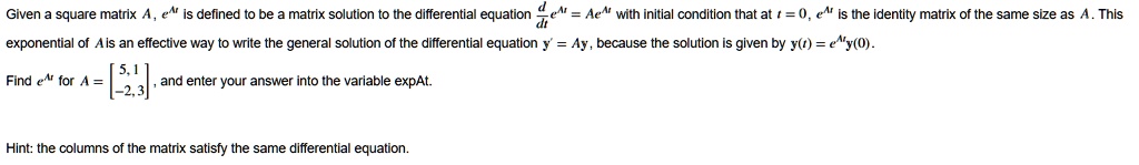 Given a square matrix A, e^At is defined to be a matrix solution to the differential equation (d)/(dt)e^At = Ae^At with initial condition that at t = 0, e^At is the identity matrix of the same size as A. This exponential of A is an effective way to write the general solution of the differential equation y' = Ay, because the solution is given by y(t) = e^Aty(0). 
Find e^At for A = 
    < b m a t r i x >, and enter your answer into the variable expAt.
Hint: the columns of the matrix satisfy the same differential equation.