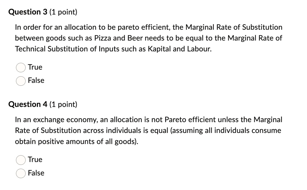 Question 3 (1 point)
In order for an allocation to be pareto efficient, the Marginal Rate of Substitution
between goods such as Pizza and Beer needs to be equal to the Marginal Rate of
Technical Substitution of Inputs such as Kapital and Labour.
True
False
Question 4 (1 point)
In an exchange economy, an allocation is not Pareto efficient unless the Marginal
Rate of Substitution across individuals is equal (assuming all individuals consume
obtain positive amounts of all goods).
True
False
