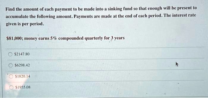 Find the amount of each payment to be made into a sinking fund so that enough will be present to accumulate the following amount. Payments are made at the end of each period. The interest rate given is per period.

81,000; money earns 5% compounded quarterly for 3 years2147.80
6298.421820.14
1955.08