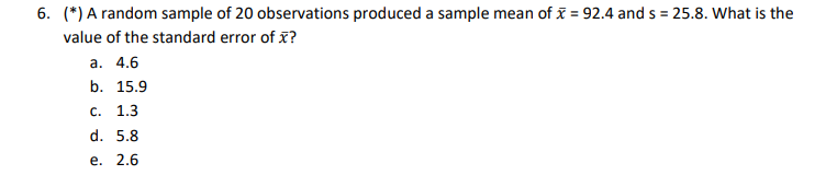 6. ( left(^*ight) ) A random sample of 20 observations produced a sample mean of ( arx=92.4 ) and ( s=25.8 ). What is the value of the standard error of ( arx ) ?
a. ( 4.6 )
b. ( 15.9 )
c. ( 1.3 )
d. ( 5.8 )
e. ( 2.6 )