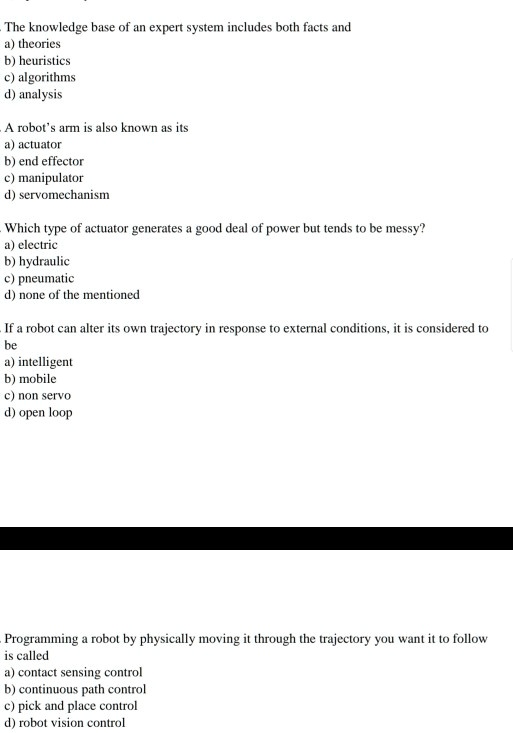 The knowledge base of an expert system includes both facts and
a) theories
b) heuristics
c) algorithms
d) analysis
A robot's arm is also known as its
a) actuator
b) end effector
c) manipulator
d) servomechanism
Which type of actuator generates a good deal of power but tends to be messy?
a) electric
b) hydraulic
c) pneumatic
d) none of the mentioned
If a robot can alter its own trajectory in response to external conditions, it is considered to
be
a) intelligent
b) mobile
c) non servo
d) open loop
Programming a robot by physically moving it through the trajectory you want it to follow
is called
a) contact sensing control
b) continuous path control
c) pick and place control
d) robot vision control