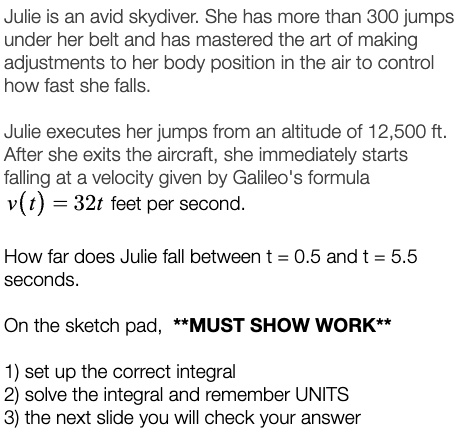 Julie is an avid skydiver. She has more than 300 jumps
under her belt and has mastered the art of making
adjustments to her body position in the air to control
how fast she falls.
Julie executes her jumps from an altitude of 12,500 ft.
After she exits the aircraft, she immediately starts
falling at a velocity given by Galileo's formula
v(t) = 32t feet per second.
How far does Julie fall between t = 0.5 and t = 5.5
seconds.
On the sketch pad, **MUST SHOW WORK**
1) set up the correct integral
2) solve the integral and remember UNITS
3) the next slide you will check your answer