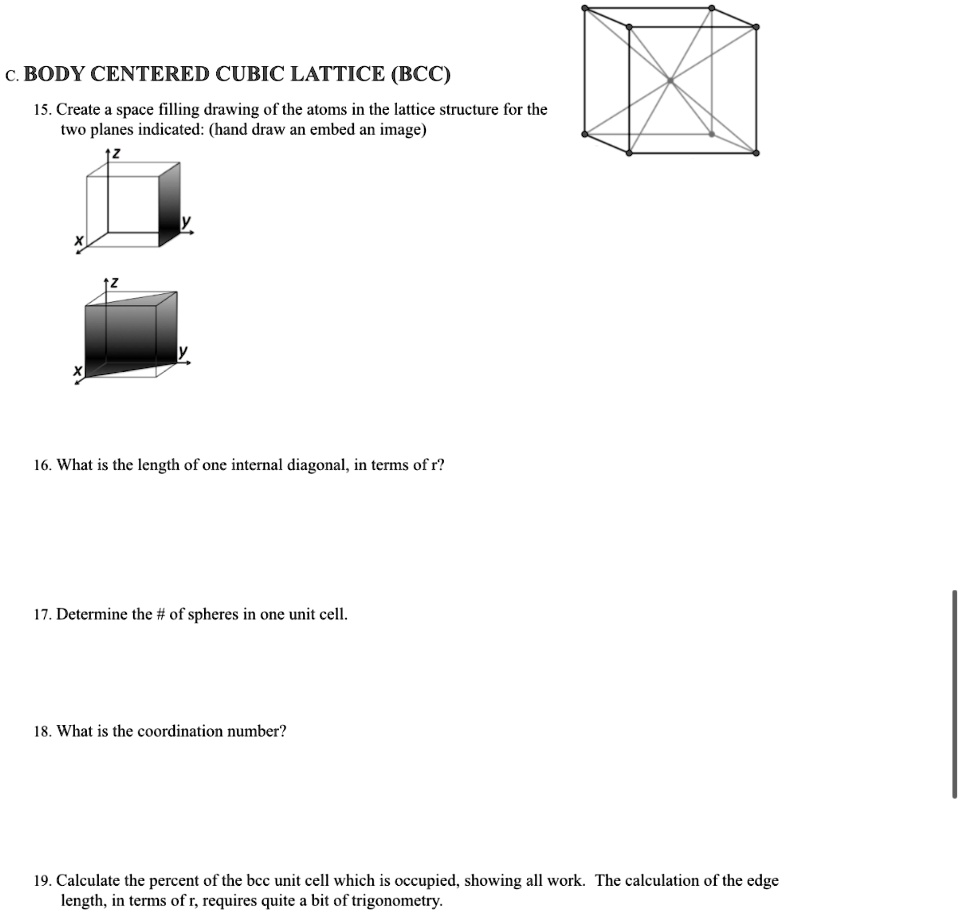 c. BODY CENTERED CUBIC LATTICE (BCC)
15. Create a space filling drawing of the atoms in the lattice structure for the two planes indicated: (hand draw an embed an image)
16. What is the length of one internal diagonal, in terms of r?
17. Determine the # of spheres in one unit cell.
18. What is the coordination number?
19. Calculate the percent of the bcc unit cell which is occupied, showing all work. The calculation of the edge length, in terms of r, requires quite a bit of trigonometry.