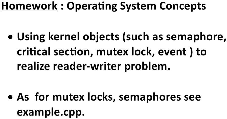Homework : Operating System Concepts
• Using kernel objects (such as semaphore,
critical section, mutex lock, event ) to
realize reader-writer problem.
• As for mutex locks, semaphores see
example.cpp.