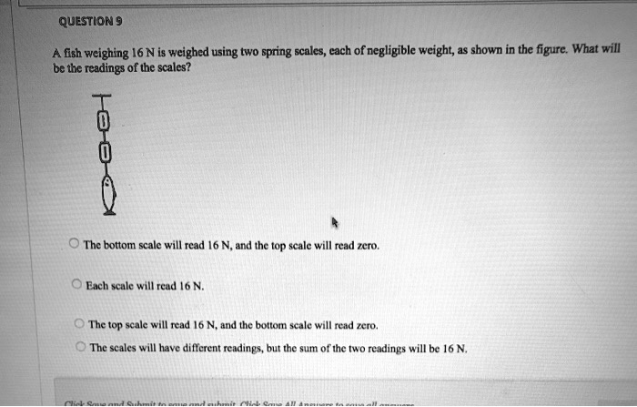 QUESTION 9

A fish weighing 16 N is weighed using two spring scales, each of negligible weight, as shown in the figure. What will be the readings of the scales?

The bottom scale will read 16 N, and the top scale will read zero.
Each scale will read 16 N.
The top scale will read 16 N, and the bottom scale will read zero.
The scales will have different readings, but the sum of the two readings will be 16 N.