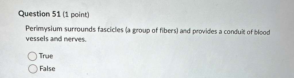 Question 51 (1 point)
Perimysium surrounds fascicles (a group of fibers) and provides a conduit of blood
vessels and nerves.
True
False