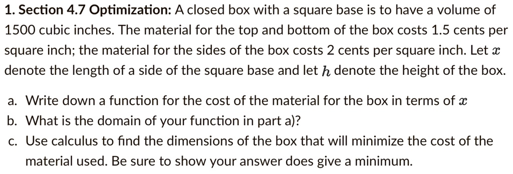 A closed box with a square base is to have a volume of 1500 cubic inches. The material for the top and bottom of the box costs 1.5 cents per square inch; the material for the sides of the box costs 2 cents per square inch. Let x denote the length of a side of the square base and let h denote the height of the box.
a. Write down a function for the cost of the material for the box in terms of x
b. What is the domain of your function in part a)?
c. Use calculus to find the dimensions of the box that will minimize the cost of the material used. Be sure to show your answer does give a minimum.