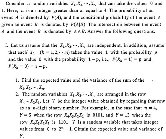 Consider n random variables X?,X?,···,Xn that can take the values 0 and 1. Here, n is an integer greater than or equal to 4. The probability of an event A is denoted by P(A), and the conditional probability of the event A given an event B is denoted by P(A|B). The intersection between the event A and the event B is denoted by A ? B. Answer the following questions.

I. Let us assume that the X?,X?,···,Xn are independent. In addition, assume that each Xk (k = 1,2,···,n) takes the value 1 with the probability p and the value 0 with the probability 1 ? p, i.e., P(Xk = 1) = p and P(Xk = 0) = 1 ? p.

1. Find the expected value and the variance of the sum of the X?,X?,···,Xn.
2. The random variables X?,X?,···,Xn are arranged in the row Xn ··· X?X?. Let Y be the integer value obtained by regarding that row as an n-digit binary number. For example, in the case that n = 4, Y = 5 when the row X?X?X?X? is 0101, and Y = 13 when the row X?X?X?X? is 1101. Y is a random variable that takes integer values from 0 to 2^n ? 1. Obtain the expected value and variance of Y.