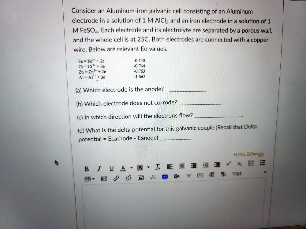 Consider an Aluminum-iron galvanic cell consisting of an Aluminum electrode in a solution of 1 M AlCl3 and an iron electrode in a solution of 1 M FeSO4. Each electrode and its electrolyte are separated by a porous wall, and the whole cell is at 25C. Both electrodes are connected with a copper wire. Below are relevant Eo values.

Fe = Fe2+ + 2e -0.440
Cr = Cr3+ + 3e -0.744
Zn = Zn2+ + 2e -0.763
Al = Al3+ + 3e -1.662

(a) Which electrode is the anode?
(b) Which electrode does not corrode?
(c) In which direction will the electrons flow?
(d) What is the delta potential for this galvanic couple (Recall that Delta potential = Ecathode - Eanode)