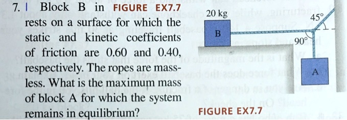 7. Block B in FIGURE EX7.7 rests on a surface for which the static and kinetic coefficients of friction are 0.60 and 0.40, respectively. The ropes are mass-less. What is the maximum mass of block A for which the system remains in equilibrium?