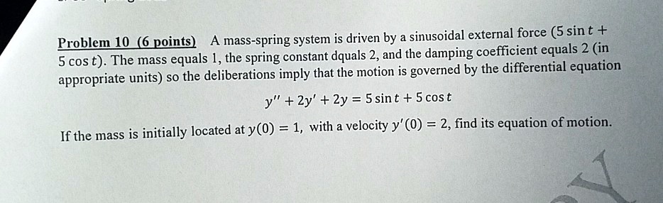 A mass-spring system is driven by a sinusoidal external force (5 sin t + 5 cos t). The mass equals 1, the spring constant dquals 2, and the damping coefficient equals 2 (in appropriate units) so the deliberations imply that the motion is governed by the differential equation y” + 2y' + 2y = 5 sin t + 5 cos t If the mass is initially located at y(0) = 1, with a velocity y'(0) = 2, find its equation of motion.