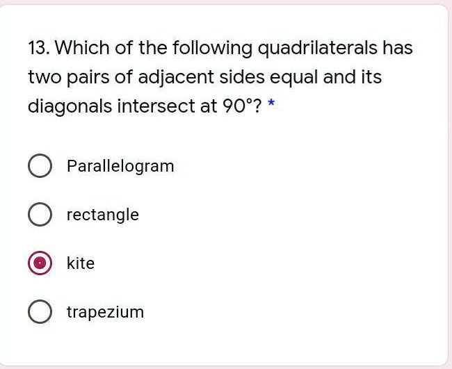 13. Which of the following quadrilaterals has
two pairs of adjacent sides equal and its
diagonals intersect at 90°? *
Parallelogram
rectangle
kite
trapezium