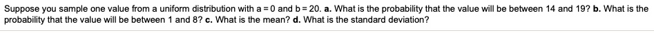 Suppose you sample one value from a uniform distribution with a = 0 and b = 20. a. What is the probability that the value will be between 14 and 19? b. What is the probability that the value will be between 1 and 8? c. What is the mean? d. What is the standard deviation?