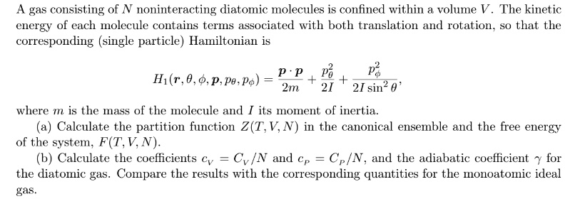 A gas consisting of N noninteracting diatomic molecules is confined within a volume V. The kinetic energy of each molecule contains terms associated with both translation and rotation, so that the corresponding (single particle) Hamiltonian is
H1(r, θ, ϕ, p, pθ, pϕ) = (p · p)/(2m) + (pθ^2)/(2I) + (pϕ^2)/(2I sin^2 θ),
where m is the mass of the molecule and I its moment of inertia.
(a) Calculate the partition function Z(T, V, N) in the canonical ensemble and the free energy of the system, F(T, V, N).
(b) Calculate the coefficients cV = CV/N and cp = Cp/N, and the adiabatic coefficient γ for the diatomic gas. Compare the results with the corresponding quantities for the monoatomic ideal gas.