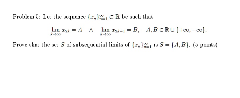Problem 5: Let the sequence xnn=1^infty ? ? be such that
limk?? x2k = A ? limk?? x2k-1 = B, A, B ? ? ? +?, -?.
Prove that the set S of subsequential limits of xnn=1^infty is S = A, B. (5 points)