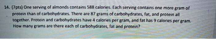 14. (7pts) One serving of almonds contains 588 calories. Each serving contains one more gram of protein than of carbohydrates. There are 87 grams of carbohydrates, fat, and protein all together. Protein and carbohydrates have 4 calories per gram, and fat has 9 calories per gram. How many grams are there each of carbohydrates, fat and protein?